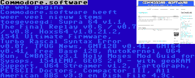 Commodore.software | De web pagina Commodore.software heeft weer veel nieuw items toegevoegd: Supra 64 v1.1, The Final Replay v0.6 / v0.7 / v0.8, Hoxs64 v1.0.21.2, 1541 Ultimate Firmware, Turbo Rascal Syntax Error v0.07, TPUG News, GMT128 v0.41, GMT64 v0.41, Free Base 128, AutoKernel, U64 Run, C*BASE v3.1 Holy Moses Mod Guid for Sysops, 1541EMU, GEOS 2.0 - with geoRAM Support, U64 Streamer v1.2, CartoGraph, PETSCII Doctors, Compactor III, All American BBS v9.9 en Disk File 4.9c.