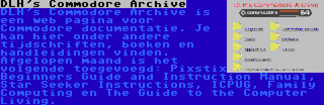 DLH's Commodore Archive | DLH's Commodore Archive is een web pagina voor Commodore documentatie. Je kan hier onder andere tijdschriften, boeken en handleidingen vinden. Afgelopen maand is het volgende toegevoegd: Pixstix Beginners Guide and Instruction Manual, Star Seeker Instructions, ICPUG, Family Computing en The Guide to the Computer Living.