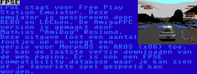 FPSE | FPSE staat voor Free Play Station Emulator. Deze emulator is geschreven door BERO en LDChen. De AmigaPPC version is gemaakt door Mathias AmiDog Roslund. Deze uitgave lost een aantal foutjes op en voegt een versie voor MorphOS en AROS (x86) toe. Je kan de laatste versie downloaden van de web pagina. Er is ook een FPSE compatibility database waar je kan zien of je favoriete spel gespeeld kan worden.