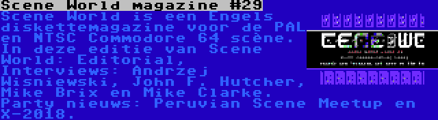 Scene World magazine #29 | Scene World is een Engels diskettemagazine voor de PAL en NTSC Commodore 64 scène. In deze editie van Scene World: Editorial, Interviews: Andrzej Wisniewski, John F. Hutcher, Mike Brix en Mike Clarke. Party nieuws: Peruvian Scene Meetup en X-2018.