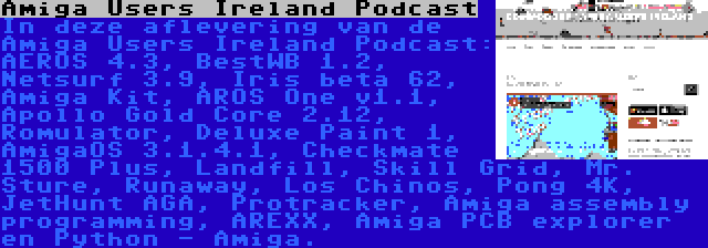 Amiga Users Ireland Podcast | In deze aflevering van de Amiga Users Ireland Podcast: AEROS 4.3, BestWB 1.2, Netsurf 3.9, Iris beta 62, Amiga Kit, AROS One v1.1, Apollo Gold Core 2.12, Romulator, Deluxe Paint 1, AmigaOS 3.1.4.1, Checkmate 1500 Plus, Landfill, Skill Grid, Mr. Sture, Runaway, Los Chinos, Pong 4K, JetHunt AGA, Protracker, Amiga assembly programming, AREXX, Amiga PCB explorer en Python - Amiga.