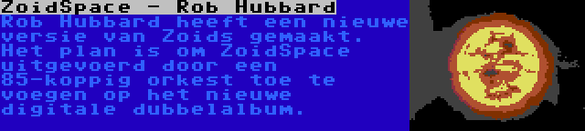 ZoidSpace - Rob Hubbard | Rob Hubbard heeft een nieuwe versie van Zoids gemaakt. Het plan is om ZoidSpace uitgevoerd door een 85-koppig orkest toe te voegen op het nieuwe digitale dubbelalbum.