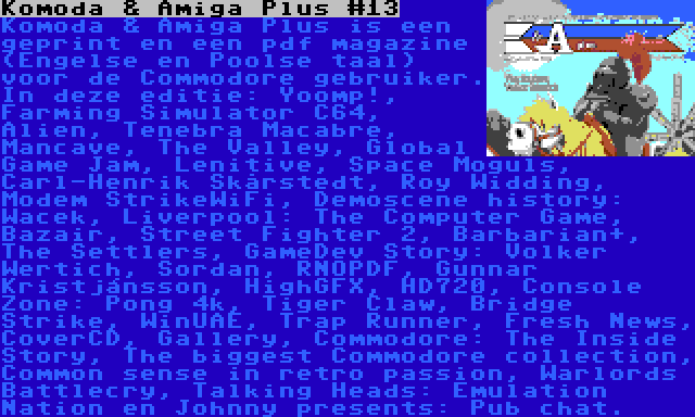 Komoda & Amiga Plus #13 | Komoda & Amiga Plus is een geprint en een pdf magazine (Engelse en Poolse taal) voor de Commodore gebruiker. In deze editie: Yoomp!, Farming Simulator C64, Alien, Tenebra Macabre, Mancave, The Valley, Global Game Jam, Lenitive, Space Moguls, Carl-Henrik Skårstedt, Roy Widding, Modem StrikeWiFi, Demoscene history: Wacek, Liverpool: The Computer Game, Bazair, Street Fighter 2, Barbarian+, The Settlers, GameDev Story: Volker Wertich, Sordan, RNOPDF, Gunnar Kristjánsson, HighGFX, HD720, Console Zone: Pong 4k, Tiger Claw, Bridge Strike, WinUAE, Trap Runner, Fresh News, CoverCD, Gallery, Commodore: The Inside Story, The biggest Commodore collection, Common sense in retro passion, Warlords Battlecry, Talking Heads: Emulation Nation en Johnny presents: Pub chat.