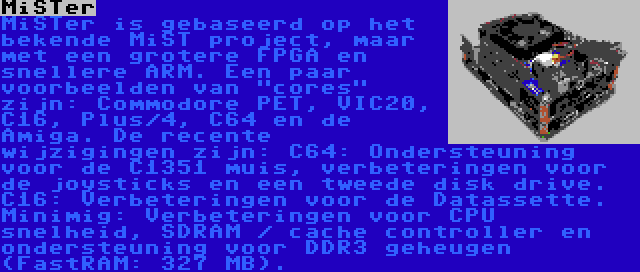 MiSTer | MiSTer is gebaseerd op het bekende MiST project, maar met een grotere FPGA en snellere ARM. Een paar voorbeelden van cores zijn: Commodore PET, VIC20, C16, Plus/4, C64 en de Amiga. De recente wijzigingen zijn: C64: Ondersteuning voor de C1351 muis, verbeteringen voor de joysticks en een tweede disk drive. C16: Verbeteringen voor de Datassette. Minimig: Verbeteringen voor CPU snelheid, SDRAM / cache controller en ondersteuning voor DDR3 geheugen (FastRAM: 327 MB).