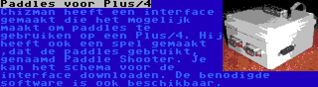 Paddles voor Plus/4 | Chizman heeft een interface gemaakt die het mogelijk maakt om paddles te gebruiken op een Plus/4. Hij heeft ook een spel gemaakt ,dat de paddles gebruikt, genaamd Paddle Shooter. Je kan het schema voor de interface downloaden. De benodigde software is ook beschikbaar.