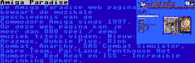 Amiga Paradise | De Amiga Paradise web pagina bewaart de muzikale geschiedenis van de Commodore Amiga sinds 1997. Op deze web pagina kan je meer dan 800 spel / demo muziek titels vinden. Nieuw: Arazmax, Bubble Plus, Blob Kombat, Anarchy, SAS Combat Simulator, Sabre Team, Pac-Land, Penthouse Hot Numbers, Red Heat en ISS - Incredible Shrinking Sphere.