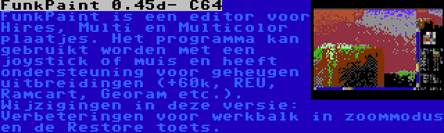 FunkPaint 0.45d- C64 | FunkPaint is een editor voor Hires, Multi en Multicolor plaatjes. Het programma kan gebruikt worden met een joystick of muis en heeft ondersteuning voor geheugen uitbreidingen (+60k, REU, Ramcart, Georam etc.). Wijzigingen in deze versie: Verbeteringen voor werkbalk in zoommodus en de Restore toets.