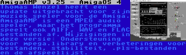 AmigaAMP v3.25 - AmigaOS 4 | Thomas Wenzel heeft een update uitgebracht voor zijn muziek speler voor de Amiga. AmigaAMP is een MPEG audio speler, maar het programma speelt ook AIFF, WAV en FLAC bestanden af. Wijzigingen in deze versie: Ondersteuning voor mpega.library en verbeteringen voor bestanden, stabiliteit, .pls-bestanden en de afspeellijst.