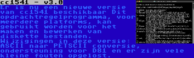 cc1541 - v3.0 | Er is nu een nieuwe versie van cc1541 beschikbaar Dit opdrachtregelprogramma, voor meerdere platforms, kan gebruikt worden voor het maken en bewerken van diskette bestanden. Wijzigingen in deze versie: ASCII naar PETSCII conversie, ondersteuning voor D81 en er zijn vele kleine fouten opgelost.