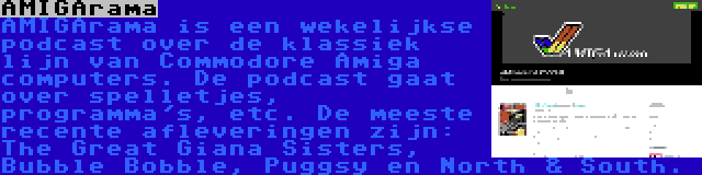 AMIGArama | AMIGArama is een wekelijkse podcast over de klassiek lijn van Commodore Amiga computers. De podcast gaat over spelletjes, programma's, etc. De meeste recente afleveringen zijn: The Great Giana Sisters, Bubble Bobble, Puggsy en North & South.