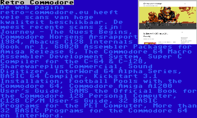 Retro Commodore | De web pagina retro-commodore.eu heeft vele scans van hoge kwaliteit beschikbaar. De meest recente scans zijn: Journey - The Quest Begins, Commodore Horsens Årsrapport 1984, Abacus C128 Internals Book nr 1, 68020 Assembler Packages for Amiga Release 6, The Commodore 64 Macro Assembler Development System, Super C Compiler for the C-64 & C-128, Sharewareplus Commercial, Sound Digitizer, InterWord 64 Alpha Series, BASIC 64 Compiler, Kickstart 3.1 Installation, Football Pools with the Commodore 64, Commodore Amiga A1200 User's Guide, SAMS the Official Book for the Commodore 128 Personal Computer, C128 CP/M User's Guide, 32 BASIC Programs for the PET Computer, More than 32 BASIC Programs for the Commodore 64 en InterWord.