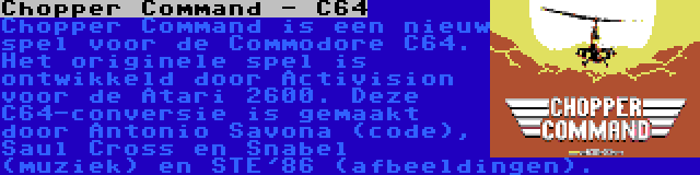 Chopper Command - C64 | Chopper Command is een nieuw spel voor de Commodore C64. Het originele spel is ontwikkeld door Activision voor de Atari 2600. Deze C64-conversie is gemaakt door Antonio Savona (code), Saul Cross en Snabel (muziek) en STE'86 (afbeeldingen).