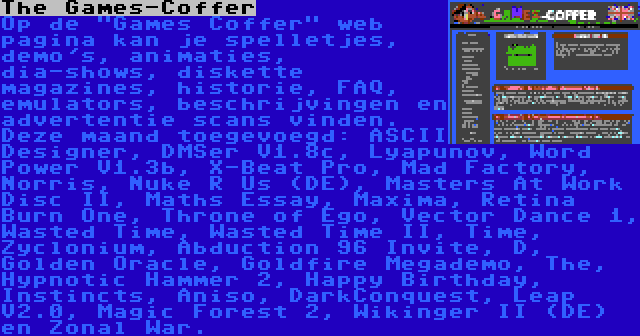 The Games-Coffer | Op de Games Coffer web pagina kan je spelletjes, demo's, animaties, dia-shows, diskette magazines, historie, FAQ, emulators, beschrijvingen en advertentie scans vinden. Deze maand toegevoegd: ASCII Designer, DMSer V1.8c, Lyapunov, Word Power V1.3b, X-Beat Pro, Mad Factory, Norris, Nuke R Us (DE), Masters At Work Disc II, Maths Essay, Maxima, Retina Burn One, Throne of Ego, Vector Dance 1, Wasted Time, Wasted Time II, Time, Zyclonium, Abduction 96 Invite, D, Golden Oracle, Goldfire Megademo, The, Hypnotic Hammer 2, Happy Birthday, Instincts, Aniso, DarkConquest, Leap V2.0, Magic Forest 2, Wikinger II (DE) en Zonal War.