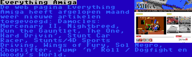 Everything Amiga | De web pagina Everything Amiga heeft afgelopen maand weer nieuwe artikelen toegevoegd: Damocles: Mercenary II, Nightbreed, Run the Gauntlet, The One, Hard Drivin', Stunt Car Racer, Stunts/4D Sports Driving, Wings of Fury, Sol Negro, Choplifter, Jump 'n' Roll / Dogfight en Woody's World.