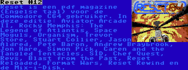 Reset #12 | Reset is een pdf magazine (Engelse taal) voor de Commodore C64 gebruiker. In deze editie: Aviator Arcade II, Rocky Memphis: The Legend of Atlantis, Space Moguls, Organism, Trevor Store, Stuart Collier, Jason Aldred, Pete Baron, Andrew Braybrook, Jon Hare, Simon Pick, Caren and the Tangled Tentacles, SID, Chef Quest, Revs, Blast from the Past, Reset Reloaded, Format Wars, Reset Rewind en de Mix-i-Disk.