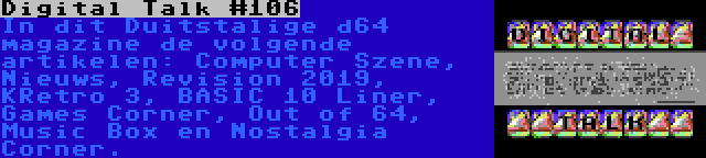 Digital Talk #106 | In dit Duitstalige d64 magazine de volgende artikelen: Computer Szene, Nieuws, Revision 2019, KRetro 3, BASIC 10 Liner, Games Corner, Out of 64, Music Box en Nostalgia Corner.