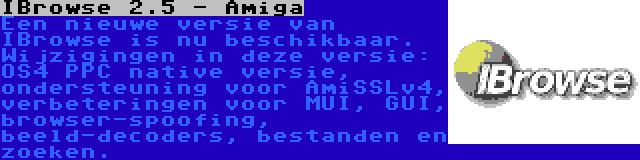 IBrowse 2.5 - Amiga | Een nieuwe versie van IBrowse is nu beschikbaar. Wijzigingen in deze versie: OS4 PPC native versie, ondersteuning voor AmiSSLv4, verbeteringen voor MUI, GUI, browser-spoofing, beeld-decoders, bestanden en zoeken.