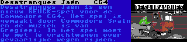 Desatranques Jaén - C64 | Desatranques Jaén is een nieuw SEUCK-spel voor de Commodore C64. Het spel is gemaakt door Commodore Spain en de muziek is van Gregfeel. In het spel moet je met je vrachtwagen over gevaarlijke wegen rijden.