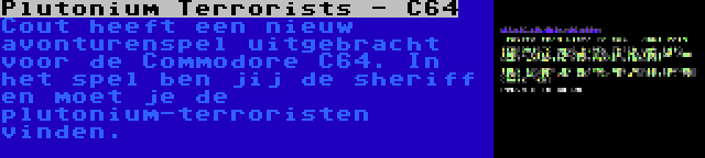 Plutonium Terrorists - C64 | Cout heeft een nieuw avonturenspel uitgebracht voor de Commodore C64. In het spel ben jij de sheriff en moet je de plutonium-terroristen vinden.