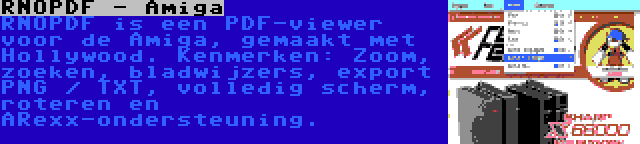 RNOPDF - Amiga | RNOPDF is een PDF-viewer voor de Amiga, gemaakt met Hollywood. Kenmerken: Zoom, zoeken, bladwijzers, export PNG / TXT, volledig scherm, roteren en ARexx-ondersteuning.