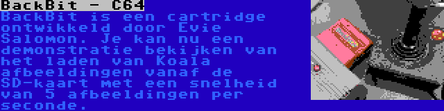 BackBit - C64 | BackBit is een cartridge ontwikkeld door Evie Salomon. Je kan nu een demonstratie bekijken van het laden van Koala afbeeldingen vanaf de SD-kaart met een snelheid van 5 afbeeldingen per seconde.