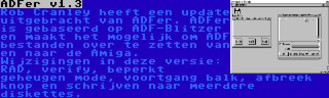 ADFer v1.3 | Rob Cranley heeft een update uitgebracht van ADFer. ADFer is gebaseerd op ADF-Blitzer en maakt het mogelijk om ADF bestanden over te zetten van en naar de Amiga. Wijzigingen in deze versie: RAD, verify, beperkt geheugen mode, voortgang balk, afbreek knop en schrijven naar meerdere diskettes.