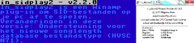 in_sidplay2 - v2.2.0 | In_sidplay2 is een Winamp plug-in om SID-bestanden op je pc af te spelen. Veranderingen in deze versie: Ondersteuning voor het nieuwe songlength database bestandstype (HVSC #71).