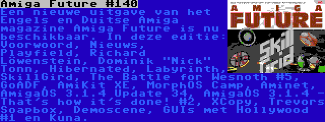 Amiga Future #140 | Een nieuwe uitgave van het Engels en Duitse Amiga magazine Amiga Future is nu beschikbaar. In deze editie: Voorwoord, Nieuws, Playfield, Richard Löwenstein, Dominik Nick Tonn, Hibernated, Labyrinth, SkillGird, The Battle for Wesnoth #5, GoADF, AmiKit XE, MorphOS Camp, Aminet, AmigaOS 3.1.4 Update 34, AmigaOS 3.1.4 - That's how it's done! #2, XCopy, Trevors Soapbox, Demoscene, GUIs met Hollywood #1 en Kuna.