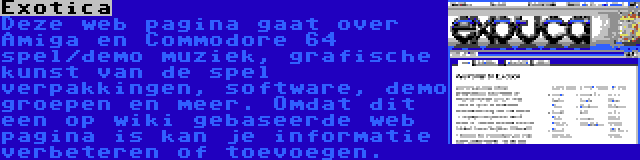 Exotica | Deze web pagina gaat over Amiga en Commodore 64 spel/demo muziek, grafische kunst van de spel verpakkingen, software, demo groepen en meer. Omdat dit een op wiki gebaseerde web pagina is kan je informatie verbeteren of toevoegen.