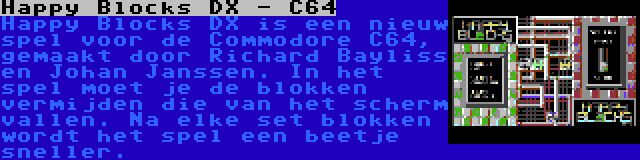 Happy Blocks DX - C64 | Happy Blocks DX is een nieuw spel voor de Commodore C64, gemaakt door Richard Bayliss en Johan Janssen. In het spel moet je de blokken vermijden die van het scherm vallen. Na elke set blokken wordt het spel een beetje sneller.