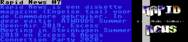 Rapid News #7 | Rapid News is een diskette magazine (Engelse taal) voor de Commodore gebruiker. In deze editie: ATWOODS Summer Open-Air 2019, Excess Meeting in Steinhagen Summer 2019 en Excess & Abyss Connection Party 2020.