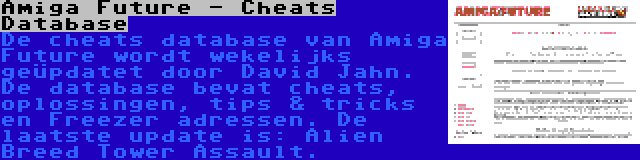 Amiga Future - Cheats Database | De cheats database van Amiga Future wordt wekelijks geüpdatet door David Jahn. De database bevat cheats, oplossingen, tips & tricks en Freezer adressen. De laatste update is: Alien Breed Tower Assault.