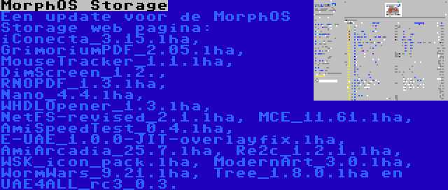 MorphOS Storage | Een update voor de MorphOS Storage web pagina: iConecta_3.15.lha, GrimoriumPDF_2.05.lha, MouseTracker_1.1.lha, DimScreen_1.2., RNOPDF_1.3.lha, Nano_4.4.lha, WHDLOpener_1.3.lha, NetFS-revised_2.1.lha, MCE_11.61.lha, AmiSpeedTest_0.4.lha, E-UAE_1.0.0-JIT-overlayfix.lha, AmiArcadia_25.7.lha, Re2c_1.2.1.lha, WSK_icon_pack.lha, ModernArt_3.0.lha, WormWars_9.21.lha, Tree_1.8.0.lha en UAE4ALL_rc3_0.3.