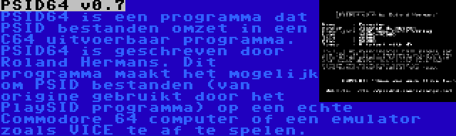 PSID64 v0.7 | PSID64 is een programma dat PSID bestanden omzet in een C64 uitvoerbaar programma. PSID64 is geschreven door Roland Hermans. Dit programma maakt het mogelijk om PSID bestanden (van origine gebruikt door het PlaySID programma) op een echte Commodore 64 computer of een emulator zoals VICE te af te spelen.