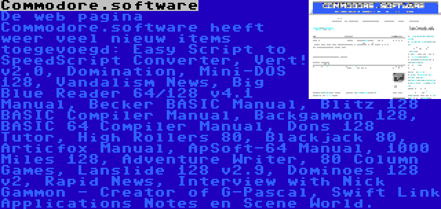 Commodore.software | De web pagina Commodore.software heeft weer veel nieuw items toegevoegd: Easy Script to SpeedScript Converter, Vert! v2.0, Domination, Mini-DOS 128, Vandalism News, Big Blue Reader 64/128 v4.1 Manual, Becker BASIC Manual, Blitz 128 BASIC Compiler Manual, Backgammon 128, BASIC 64 Compiler Manual, Dons 128 Tutor, High Rollers 80, Blackjack 80, Articfox Manual, ApSoft-64 Manual, 1000 Miles 128, Adventure Writer, 80 Column Games, Lanslide 128 v2.9, Dominoes 128 v2, Rapid News, Interview with Nick Gammon - Creator of G-Pascal, Swift Link Applications Notes en Scene World.