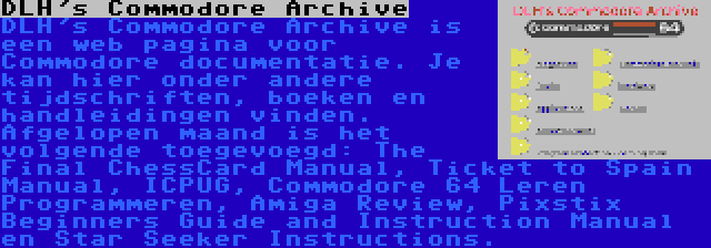 DLH's Commodore Archive | DLH's Commodore Archive is een web pagina voor Commodore documentatie. Je kan hier onder andere tijdschriften, boeken en handleidingen vinden. Afgelopen maand is het volgende toegevoegd: The Final ChessCard Manual, Ticket to Spain Manual, ICPUG, Commodore 64 Leren Programmeren, Amiga Review, Pixstix Beginners Guide and Instruction Manual en Star Seeker Instructions.