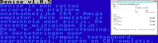 Denise v1.0.5 | Denise is een cyclus accurate en platform onafhankelijke C64 / Amiga emulator. Deze emulator is ontwikkeld door piciji. De recente wijzigingen zijn: Drag 'n' drop-ondersteuning. En verbeteringen voor save-state, firmware, toetsenbord, opdrachtregel, kleuren en CRT-emulatie.