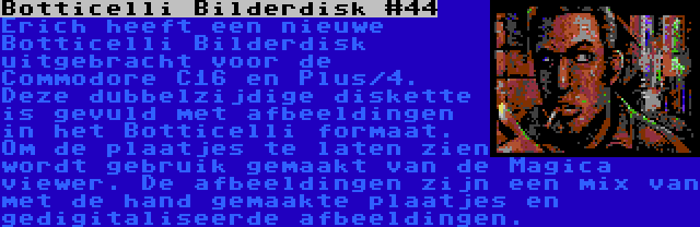 Botticelli Bilderdisk #44 | Erich heeft een nieuwe Botticelli Bilderdisk uitgebracht voor de Commodore C16 en Plus/4. Deze dubbelzijdige diskette is gevuld met afbeeldingen in het Botticelli formaat. Om de plaatjes te laten zien wordt gebruik gemaakt van de Magica viewer. De afbeeldingen zijn een mix van met de hand gemaakte plaatjes en gedigitaliseerde afbeeldingen.