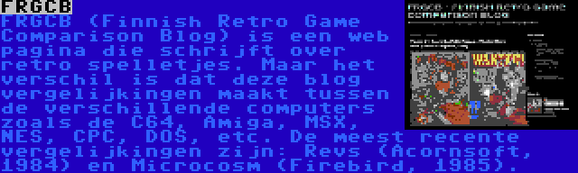 FRGCB | FRGCB (Finnish Retro Game Comparison Blog) is een web pagina die schrijft over retro spelletjes. Maar het verschil is dat deze blog vergelijkingen maakt tussen de verschillende computers zoals de C64, Amiga, MSX, NES, CPC, DOS, etc. De meest recente vergelijkingen zijn: Revs (Acornsoft, 1984) en Microcosm (Firebird, 1985).