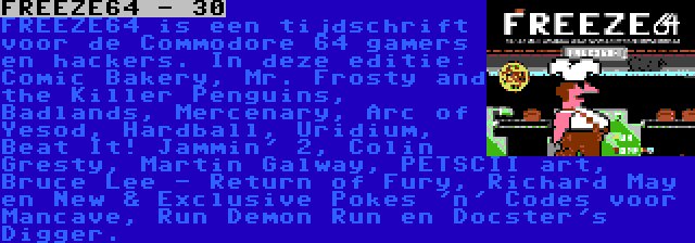 FREEZE64 - 30 | FREEZE64 is een tijdschrift voor de Commodore 64 gamers en hackers. In deze editie: Comic Bakery, Mr. Frosty and the Killer Penguins, Badlands, Mercenary, Arc of Yesod, Hardball, Uridium, Beat It! Jammin' 2, Colin Gresty, Martin Galway, PETSCII art, Bruce Lee - Return of Fury, Richard May en New & Exclusive Pokes 'n' Codes voor Mancave, Run Demon Run en Docster's Digger.