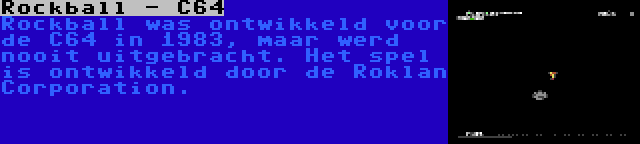 Rockball - C64 | Rockball was ontwikkeld voor de C64 in 1983, maar werd nooit uitgebracht. Het spel is ontwikkeld door de Roklan Corporation.