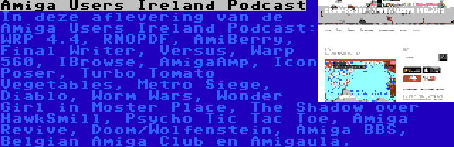 Amiga Users Ireland Podcast | In deze aflevering van de Amiga Users Ireland Podcast: WRP 4.4, RNOPDF, AmiBerry, Final Writer, Versus, Warp 560, IBrowse, AmigaAmp, Icon Poser, Turbo Tomato Vegetables, Metro Siege, Diablo, Worm Wars, Wonder Girl in Moster Place, The Shadow over HawkSmill, Psycho Tic Tac Toe, Amiga Revive, Doom/Wolfenstein, Amiga BBS, Belgian Amiga Club en Amigaula.