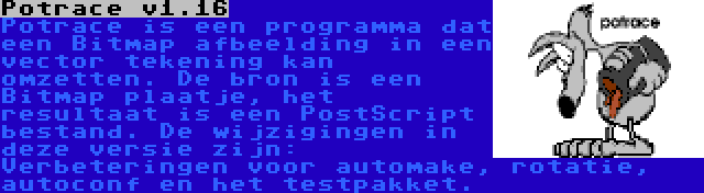 Potrace v1.16 | Potrace is een programma dat een Bitmap afbeelding in een vector tekening kan omzetten. De bron is een Bitmap plaatje, het resultaat is een PostScript bestand. De wijzigingen in deze versie zijn: Verbeteringen voor automake, rotatie, autoconf en het testpakket.