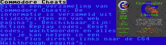 Commodore Cheats | Dit is een verzameling van Commodore Cheats. De informatie is verzameld uit tijdschriften en van web pagina's. Beschikbaar zijn: Action Replay codes, Reset codes, wachtwoorden en alles wat je kan helpen in een spel. Plus direkte links naar de C64 Walkthrough pagina's.