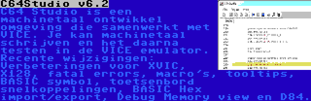 C64Studio v6.2 | C64 Studio is een machinetaal ontwikkel omgeving die samenwerkt met VICE. Je kan machinetaal schrijven en het daarna testen in de VICE emulator. Recente wijzigingen: Verbeteringen voor XVIC, X128, fatal errors, macro's, tooltips, BASIC symbol, toetsenbord snelkoppelingen, BASIC Hex import/export, Debug Memory view en D84.