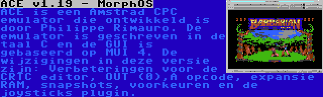 ACE v1.19 - MorphOS | ACE is een Amstrad CPC emulator die ontwikkeld is door Philippe Rimauro. De emulator is geschreven in de taal C en de GUI is gebaseerd op MUI 4. De wijzigingen in deze versie zijn: Verbeteringen voor de CRTC editor, OUT (0),A opcode, expansie RAM, snapshots, voorkeuren en de joysticks plugin.