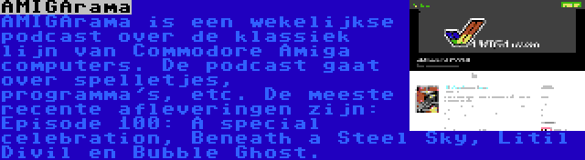 AMIGArama | AMIGArama is een wekelijkse podcast over de klassiek lijn van Commodore Amiga computers. De podcast gaat over spelletjes, programma's, etc. De meeste recente afleveringen zijn: Episode 100: A special celebration, Beneath a Steel Sky, Litil Divil en Bubble Ghost.