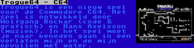 Trogue64 - C64 | Trogue64 is een nieuw spel voor de Commodore C64. Het spel is ontwikkeld door Wolfgang Bochar (code & grafisch) en Hans Axelsson (muziek). In het spel moet je naar beneden gaan in een verlaten mijn en de mijn opvullen met water.