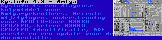 SysInfo 4.3 - Amiga | SysInfo is een diagnose hulpmiddel voor Amiga-gebruikers. Recente wijzigingen: ondersteuning voor APOLLO-Core 68080 CPU/FPU, betere 68060 CPU/FPU identificatie, ADF versie en een update voor de documentatie.