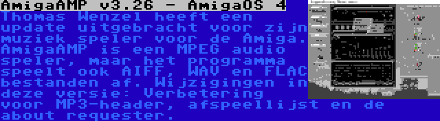 AmigaAMP v3.26 - AmigaOS 4 | Thomas Wenzel heeft een update uitgebracht voor zijn muziek speler voor de Amiga. AmigaAMP is een MPEG audio speler, maar het programma speelt ook AIFF, WAV en FLAC bestanden af. Wijzigingen in deze versie: Verbetering voor MP3-header, afspeellijst en de about requester.
